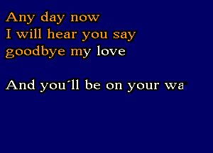 Any day now
I Will hear you say
goodbye my love

And you'll be on your wa