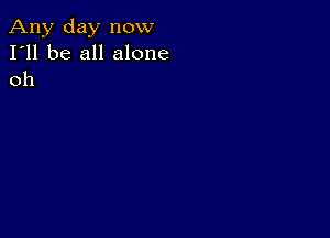 Any day now
I'll be all alone
oh