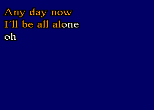 Any day now
I'll be all alone
oh