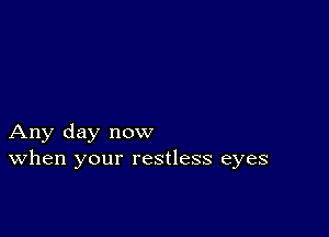 Any day now
When your restless eyes