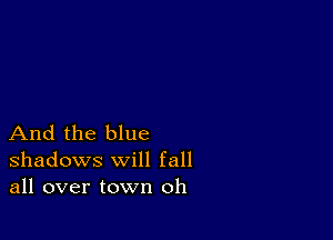 And the blue
shadows will fall
all over town oh