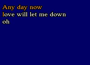 Any day now
love will let me down
oh