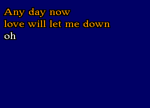 Any day now
love will let me down
oh