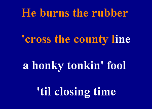 He burns the rubber
'cross the county line

a llonky tonkin' fool

'til closing time