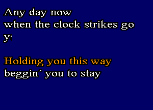 Any day now
when the clock strikes go
y'

Holding you this way
beggin' you to stay