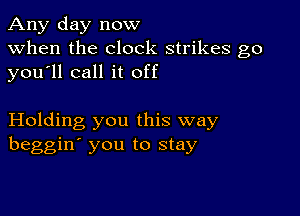 Any day now
when the clock strikes go
you ll call it off

Holding you this way
beggin' you to stay