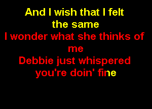 And I wish that I felt
the same
I wonder what she thinks of
me

Debbie just whispered
you're doin' fine