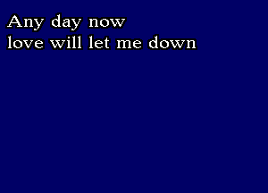 Any day now
love will let me down