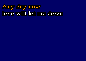 Any day now
love will let me down