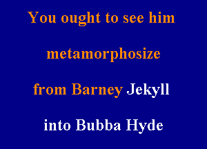 You ought to see him

metamorphosize

from Barney Jekyll

into Bubba Hyde