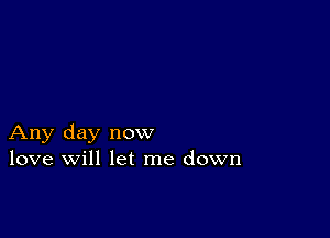 Any day now
love will let me down