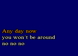 Any day now
you won't be around
no no no