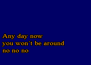 Any day now
you won't be around
no no no