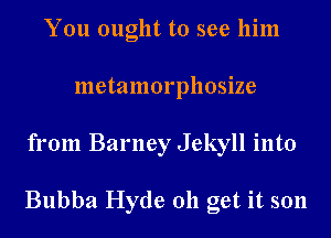 You ought to see him
metamorphosize
from Barney Jekyll into

Bubba Hyde 011 get it son