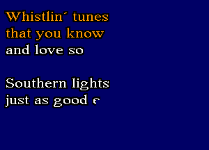 TWhistlin' tunes
that you know
and love so

Southern lights
just as good c