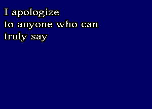 I apologize
to anyone who can
truly say