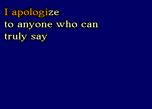 I apologize
to anyone who can
truly say