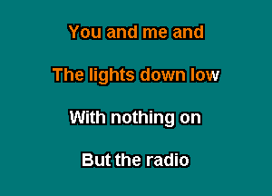 You and me and

The lights down low

With nothing on

But the radio