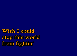 XVish I could
stop this world
from fightin'