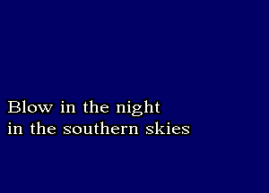 Blow in the night
in the southern skies