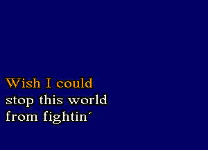 XVish I could
stop this world
from fightin'