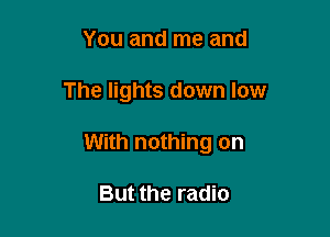 You and me and

The lights down low

With nothing on

But the radio