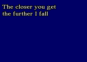 The closer you get
the further I fall