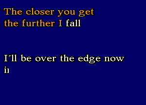 The closer you get
the further I fall

I11 be over the edge now
i1