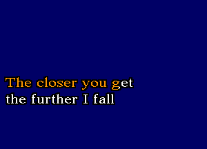 The closer you get
the further I fall