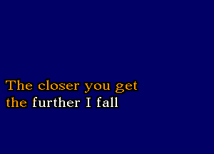 The closer you get
the further I fall