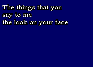 The things that you
say to me
the look on your face