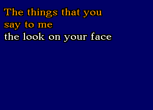 The things that you
say to me
the look on your face