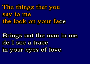 The things that you
say to me

the look on your face

Brings out the man in me
do I see a trace

in your eyes of love