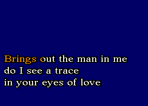 Brings out the man in me
do I see a trace
in your eyes of love