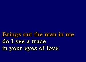 Brings out the man in me
do I see a trace
in your eyes of love