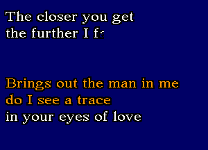 The closer you get
the further I f'

Brings out the man in me
do I see a trace

in your eyes of love