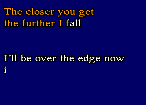 The closer you get
the further I fall

I11 be over the edge now
i