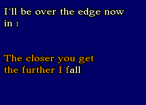 I'll be over the edge now
in 1

The closer you get
the further I fall