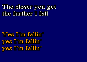 The closer you get
the further I fall

Yes I'm fallin'
yes I'm fallin
yes I'm fallin'