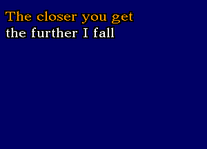 The closer you get
the further I fall