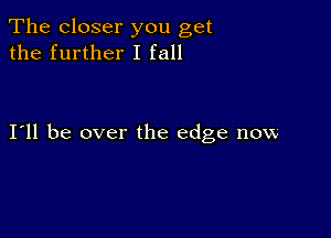 The closer you get
the further I fall

I11 be over the edge now