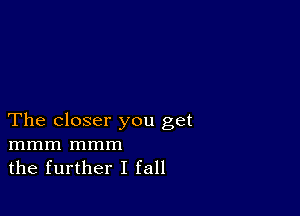 The closer you get
mmm mmm
the further I fall