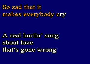 So sad that it
makes everybody cry

A real hurtin song
about love
thafs gone wrong