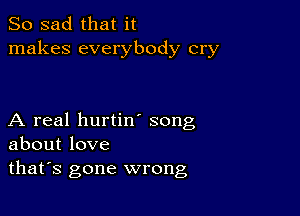 So sad that it
makes everybody cry

A real hurtin song
about love
thafs gone wrong