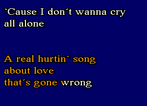 CauSe I don't wanna cry
all alone

A real hurtin song
about love
thafs gone wrong