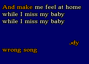 And make me feel at home
while I miss my baby
while I miss my baby

wrong song