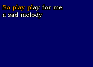 So play play for me
a sad melody