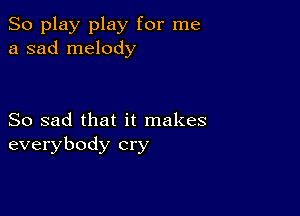 So play play for me
a sad melody

So sad that it makes
everybody cry