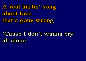 A real hurtin' song
about love
thafs gone wrong

Cause I don t wanna cry
all alone