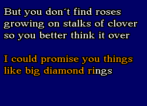 But you don't find roses
growing on stalks of clover
so you better think it over

I could promise you things
like big diamond rings